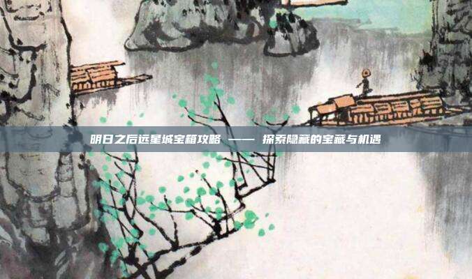 明日之后远星城宝箱攻略 —— 探索隐藏的宝藏与机遇-第1张图片-速奇网