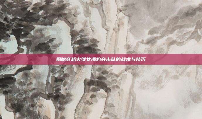 揭秘穿越火线女海豹突击队的战术与技巧-第1张图片-速奇网 揭秘穿越火线女海豹突击队的战术与技巧-第1张图片-速奇网