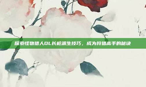 探索怪物猎人OL长枪派生技巧，成为狩猎高手的秘诀-第1张图片-速奇网